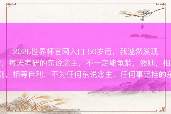 2026世界杯官网入口 50岁后，我遽然发现一个激烈真相：相等自律，每天考研的东说念主，不一定能龟龄，然则，相等自利，不为任何东说念主、任何事记挂的东说念主很可能龟龄