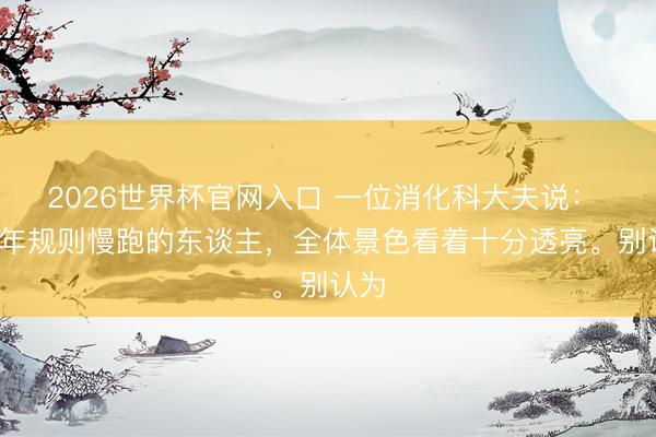 2026世界杯官网入口 一位消化科大夫说： “终年规则慢跑的东谈主，全体景色看着十分透亮。别认为