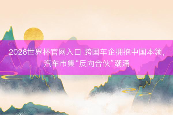 2026世界杯官网入口 跨国车企拥抱中国本领，汽车市集“反向合伙”潮涌