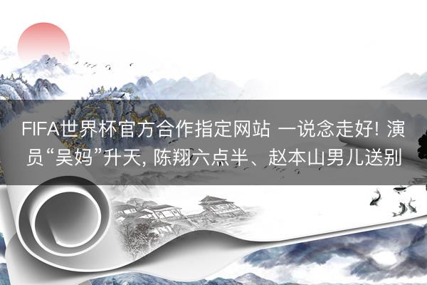 FIFA世界杯官方合作指定网站 一说念走好! 演员“吴妈”升天， 陈翔六点半、赵本山男儿送别