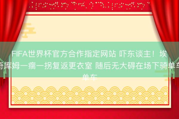 FIFA世界杯官方合作指定网站 吓东谈主！埃奇库姆一瘸一拐复返更衣室 随后无大碍在场下骑单车