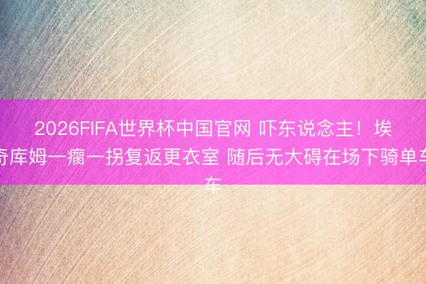 2026FIFA世界杯中国官网 吓东说念主！埃奇库姆一瘸一拐复返更衣室 随后无大碍在场下骑单车