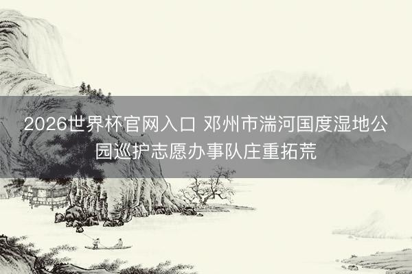 2026世界杯官网入口 邓州市湍河国度湿地公园巡护志愿办事队庄重拓荒