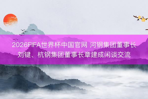 2026FIFA世界杯中国官网 河钢集团董事长刘键、杭钢集团董事长章建成闲谈交流