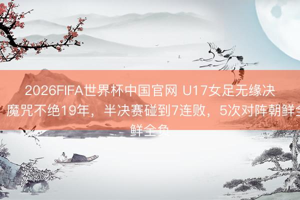 2026FIFA世界杯中国官网 U17女足无缘决赛！魔咒不绝19年，半决赛碰到7连败，5次对阵朝鲜全负
