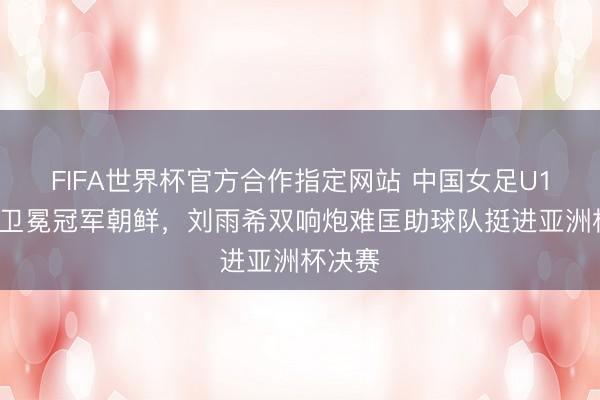 FIFA世界杯官方合作指定网站 中国女足U17险负卫冕冠军朝鲜,刘雨希双响炮难匡助球队挺进亚洲杯决赛