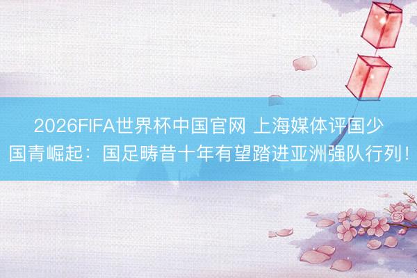 2026FIFA世界杯中国官网 上海媒体评国少国青崛起：国足畴昔十年有望踏进亚洲强队行列！