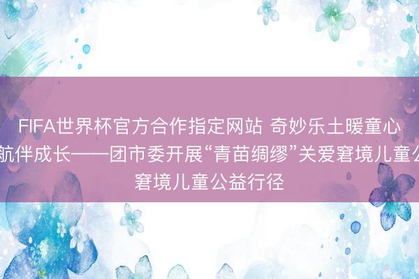 FIFA世界杯官方合作指定网站 奇妙乐土暖童心 青苗护航伴成长——团市委开展“青苗绸缪”关爱窘境儿童公益行径
