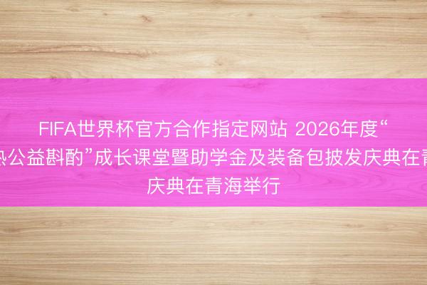 FIFA世界杯官方合作指定网站 2026年度“春蕾闹热公益斟酌”成长课堂暨助学金及装备包披发庆典在青海举行