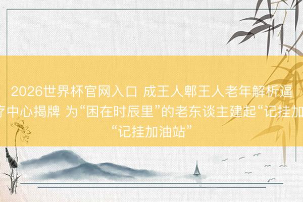 2026世界杯官网入口 成王人郫王人老年解析逼迫诊疗中心揭牌 为“困在时辰里”的老东谈主建起“记挂加油站”