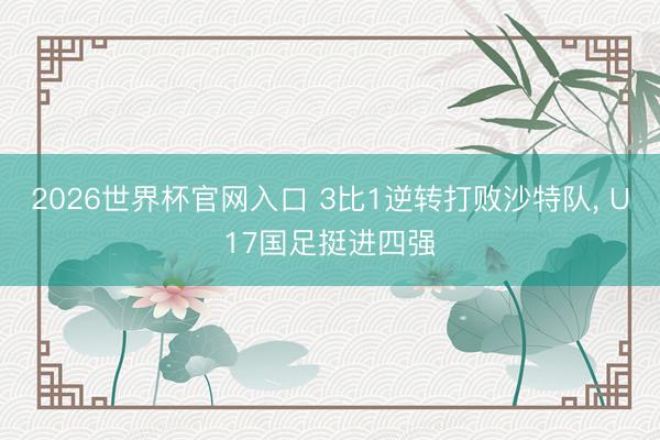 2026世界杯官网入口 3比1逆转打败沙特队， U17国足挺进四强