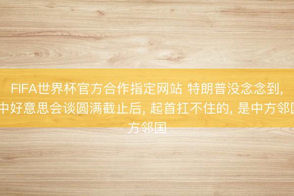 FIFA世界杯官方合作指定网站 特朗普没念念到， 中好意思会谈圆满截止后， 起首扛不住的， 是中方邻国