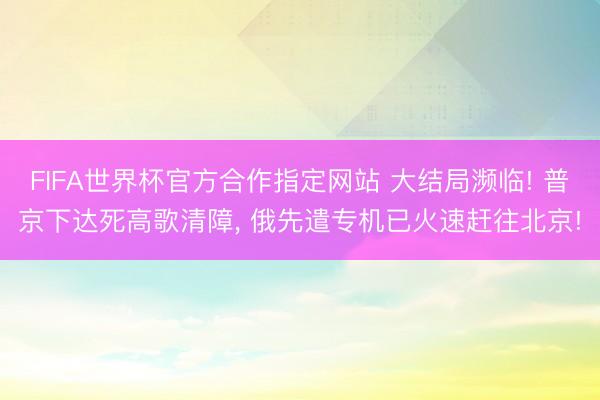FIFA世界杯官方合作指定网站 大结局濒临! 普京下达死高歌清障， 俄先遣专机已火速赶往北京!