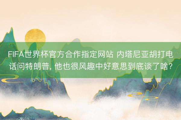 FIFA世界杯官方合作指定网站 内塔尼亚胡打电话问特朗普， 他也很风趣中好意思到底谈了啥?