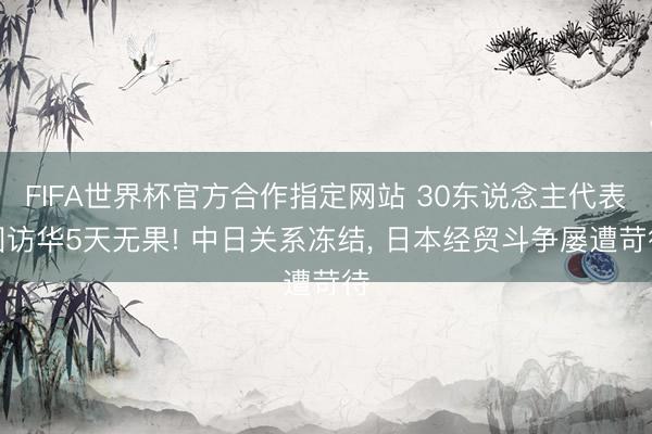 FIFA世界杯官方合作指定网站 30东说念主代表团访华5天无果! 中日关系冻结， 日本经贸斗争屡遭苛待