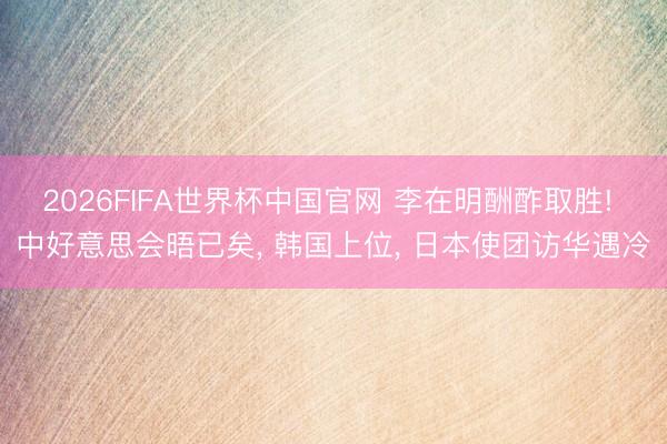 2026FIFA世界杯中国官网 李在明酬酢取胜! 中好意思会晤已矣, 韩国上位, 日本使团访华遇冷