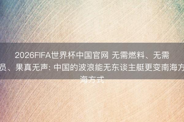 2026FIFA世界杯中国官网 无需燃料、无需船员、果真无声: 中国的波浪能无东谈主艇更变南海方式