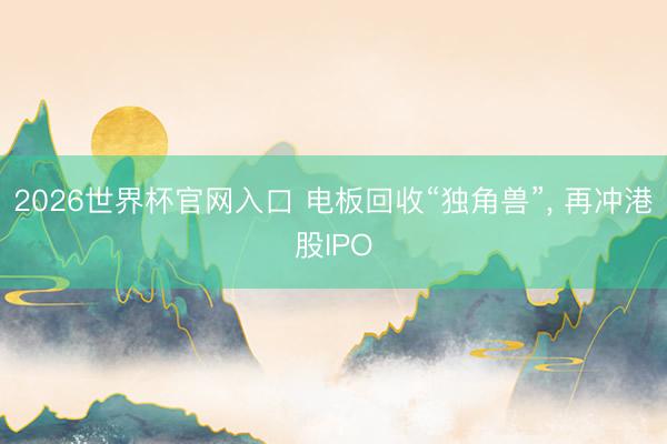 2026世界杯官网入口 电板回收“独角兽”， 再冲港股IPO