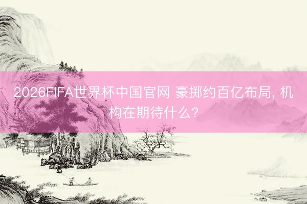 2026FIFA世界杯中国官网 豪掷约百亿布局， 机构在期待什么?