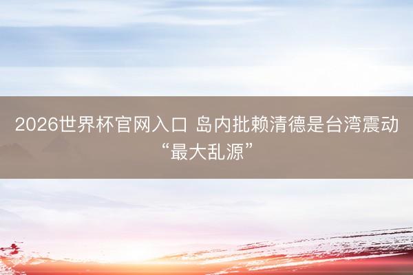 2026世界杯官网入口 岛内批赖清德是台湾震动“最大乱源”