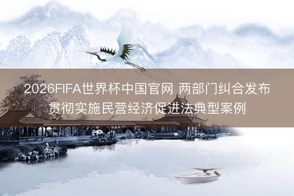 2026FIFA世界杯中国官网 两部门纠合发布贯彻实施民营经济促进法典型案例