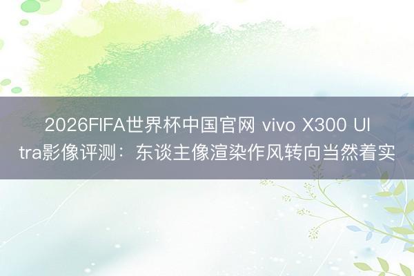 2026FIFA世界杯中国官网 vivo X300 Ultra影像评测：东谈主像渲染作风转向当然着实