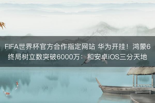 FIFA世界杯官方合作指定网站 华为开挂！鸿蒙6终局树立数突破6000万：和安卓iOS三分天地