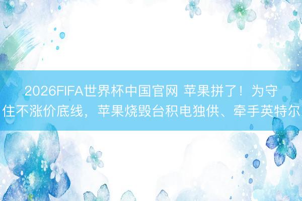 2026FIFA世界杯中国官网 苹果拼了！为守住不涨价底线，苹果烧毁台积电独供、牵手英特尔
