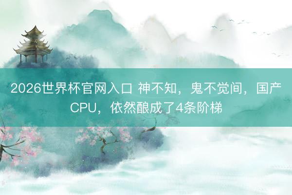2026世界杯官网入口 神不知，鬼不觉间，国产CPU，依然酿成了4条阶梯