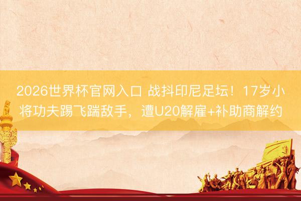2026世界杯官网入口 战抖印尼足坛！17岁小将功夫踢飞踹敌手，遭U20解雇+补助商解约