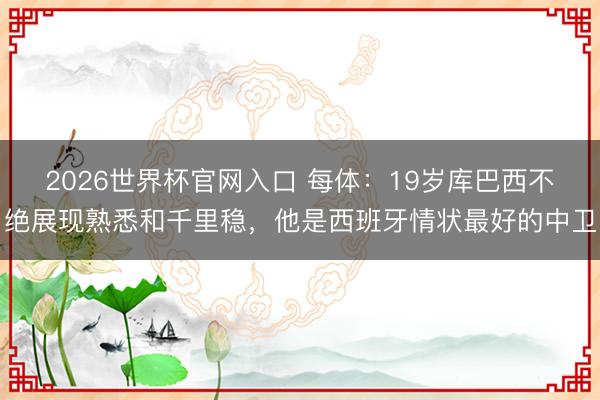 2026世界杯官网入口 每体：19岁库巴西不绝展现熟悉和千里稳，他是西班牙情状最好的中卫