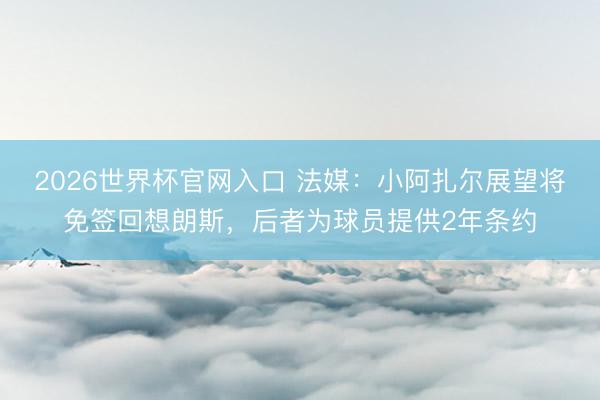 2026世界杯官网入口 法媒：小阿扎尔展望将免签回想朗斯，后者为球员提供2年条约