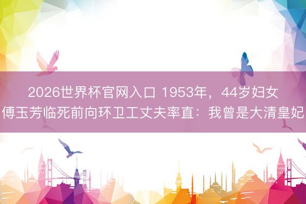 2026世界杯官网入口 1953年，44岁妇女傅玉芳临死前向环卫工丈夫率直：我曾是大清皇妃