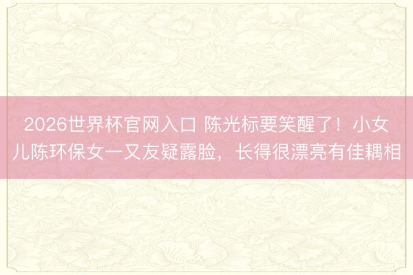 2026世界杯官网入口 陈光标要笑醒了！小女儿陈环保女一又友疑露脸，长得很漂亮有佳耦相