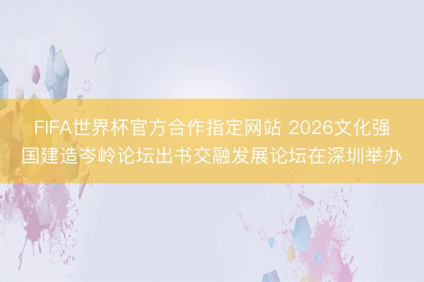 FIFA世界杯官方合作指定网站 2026文化强国建造岑岭论坛出书交融发展论坛在深圳举办