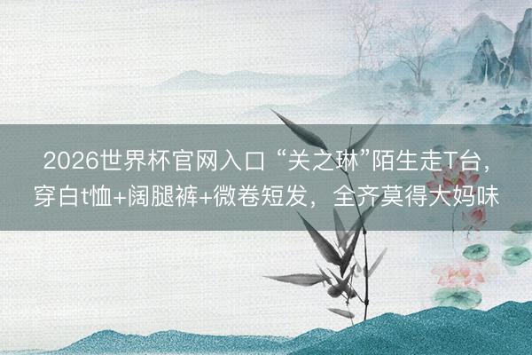 2026世界杯官网入口 “关之琳”陌生走T台，穿白t恤+阔腿裤+微卷短发，全齐莫得大妈味