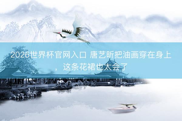 2026世界杯官网入口 唐艺昕把油画穿在身上，这条花裙也太会了