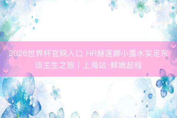 2026世界杯官网入口 HR赫莲娜小露水实足东谈主生之旅｜上海站·鲜嫩起程