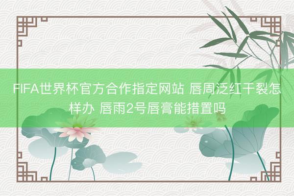 FIFA世界杯官方合作指定网站 唇周泛红干裂怎样办 唇雨2号唇膏能措置吗