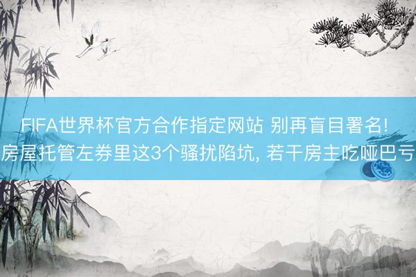 FIFA世界杯官方合作指定网站 别再盲目署名! 房屋托管左券里这3个骚扰陷坑, 若干房主吃哑巴亏
