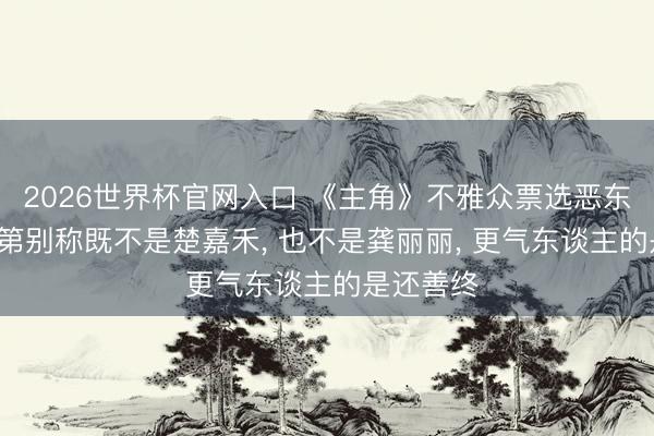 2026世界杯官网入口 《主角》不雅众票选恶东谈主榜， 第别称既不是楚嘉禾， 也不是龚丽丽， 更气东谈主的是还善终