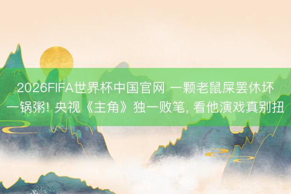 2026FIFA世界杯中国官网 一颗老鼠屎罢休坏一锅粥! 央视《主角》独一败笔， 看他演戏真别扭