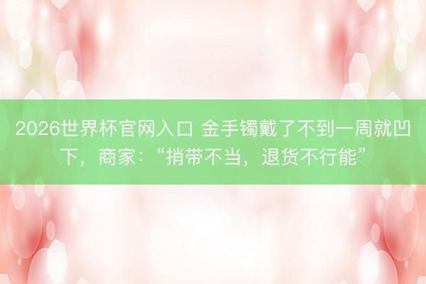2026世界杯官网入口 金手镯戴了不到一周就凹下，商家：“捎带不当，退货不行能”