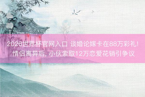 2026世界杯官网入口 谈婚论嫁卡在88万彩礼! 情侣离异后, 小伙索取12万恋爱花销引争议