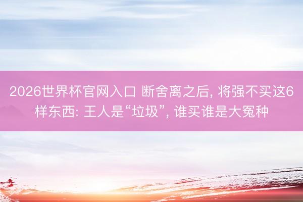 2026世界杯官网入口 断舍离之后， 将强不买这6样东西: 王人是“垃圾”， 谁买谁是大冤种