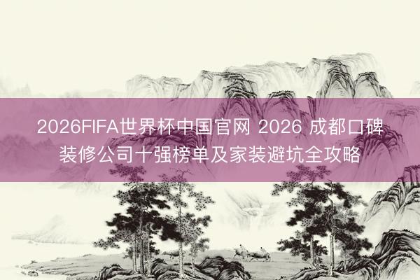 2026FIFA世界杯中国官网 2026 成都口碑装修公司十强榜单及家装避坑全攻略
