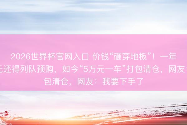 2026世界杯官网入口 价钱“砸穿地板”!一年前花近百万元还得列队预购,如今“5万元一车”打包清仓,网友:我要下手了