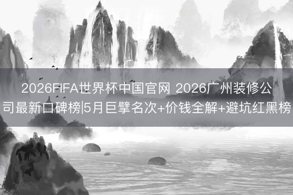 2026FIFA世界杯中国官网 2026广州装修公司最新口碑榜|5月巨擘名次+价钱全解+避坑红黑榜
