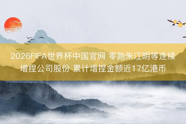 2026FIFA世界杯中国官网 零跑朱江明等连续增捏公司股份 累计增捏金额近17亿港币