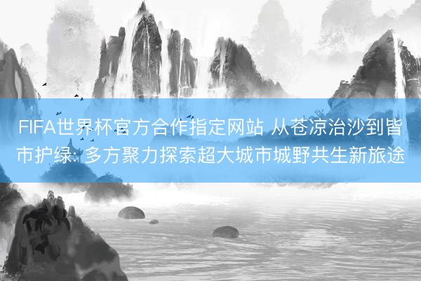 FIFA世界杯官方合作指定网站 从苍凉治沙到皆市护绿: 多方聚力探索超大城市城野共生新旅途